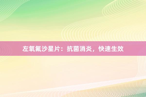 左氧氟沙星片：抗菌消炎，快速生效